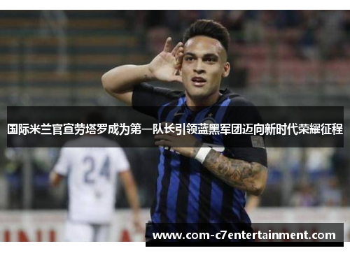 国际米兰官宣劳塔罗成为第一队长引领蓝黑军团迈向新时代荣耀征程 国际米兰官宣劳塔罗成为第一队长引领蓝黑军团迈向新时代荣耀征程