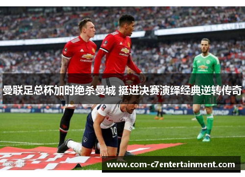 曼联足总杯加时绝杀曼城 挺进决赛演绎经典逆转传奇