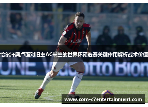 恰尔汗奥卢面对旧主AC米兰的世界杯预选赛关键作用解析战术价值 恰尔汗奥卢面对旧主AC米兰的世界杯预选赛关键作用解析战术价值